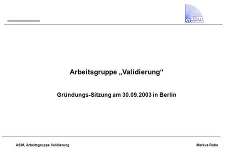 ASIM, Arbeitsgruppe Validierung Markus Rabe Arbeitsgruppe „Validierung“ Gründungs-Sitzung am 30.09.2003 in Berlin.