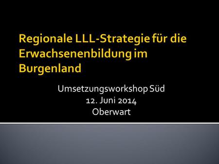 Regionale LLL-Strategie für die Erwachsenenbildung im Burgenland Umsetzungsworkshop Süd 12. Juni 2014 Oberwart.