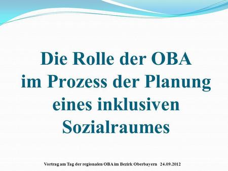 Die Rolle der OBA im Prozess der Planung eines inklusiven Sozialraumes Vortrag am Tag der regionalen OBA im Bezirk Oberbayern 24.09.2012.