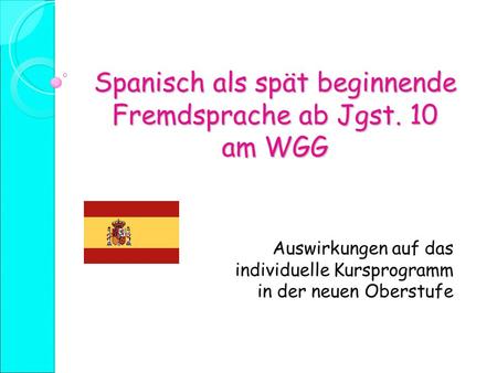 Spanisch als spät beginnende Fremdsprache ab Jgst. 10 am WGG Auswirkungen auf das individuelle Kursprogramm in der neuen Oberstufe.