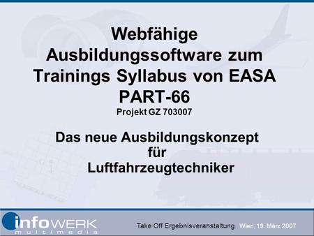 Take Off Ergebnisveranstaltung Wien, 19. März 2007 Webfähige Ausbildungssoftware zum Trainings Syllabus von EASA PART-66 Projekt GZ 703007 Das neue Ausbildungskonzept.