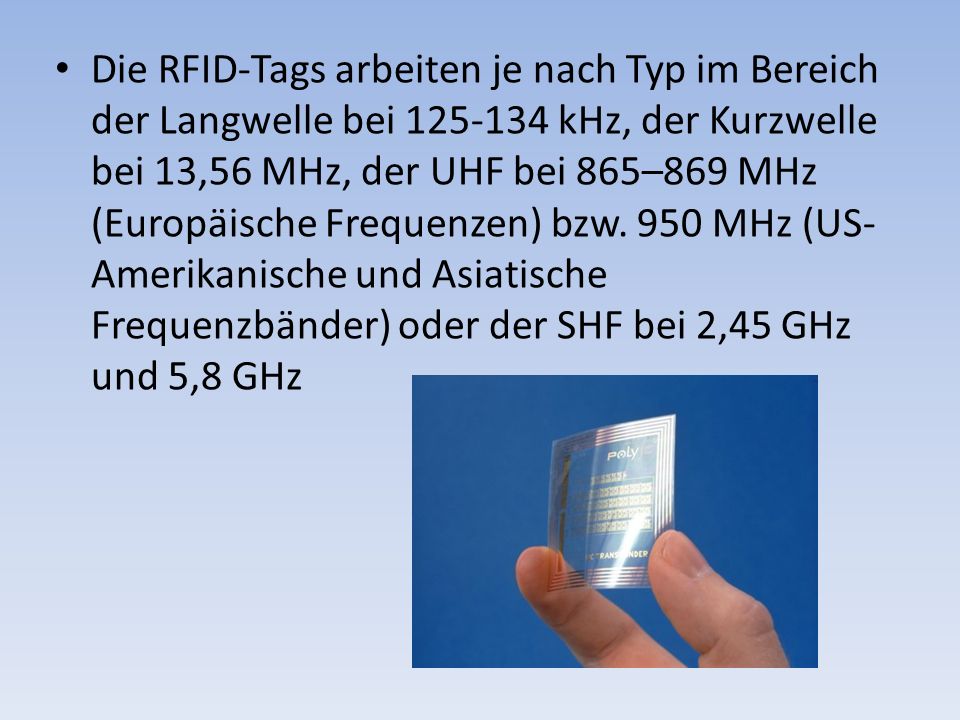 Die RFID-Tags arbeiten je nach Typ im Bereich der Langwelle bei kHz, der Kurzwelle bei 13,56 MHz, der UHF bei 865–869 MHz (Europäische Frequenzen) bzw.