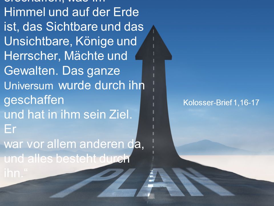 „Durch Jesus wurde alles erschaffen, was im Himmel und auf der Erde ist, das Sichtbare und das Unsichtbare, Könige und Herrscher, Mächte und Gewalten. Das ganze Universum wurde durch ihn geschaffen und hat in ihm sein Ziel. Er war vor allem anderen da, und alles besteht durch ihn.