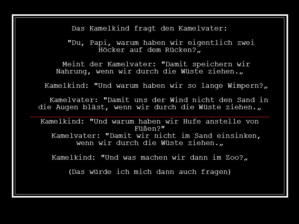 Das Kamelkind fragt den Kamelvater: Du, Papi, warum haben wir eigentlich zwei Höcker auf dem Rücken „ Meint der Kamelvater: Damit speichern wir Nahrung, wenn wir durch die Wüste ziehen.„ Kamelkind: Und warum haben wir so lange Wimpern „ Kamelvater: Damit uns der Wind nicht den Sand in die Augen bläst, wenn wir durch die Wüste ziehen.„ Kamelkind: Und warum haben wir Hufe anstelle von Füßen Kamelvater: Damit wir nicht im Sand einsinken, wenn wir durch die Wüste ziehen.„ Kamelkind: Und was machen wir dann im Zoo „ (Das würde ich mich dann auch fragen)