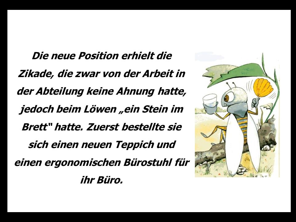 Die neue Position erhielt die Zikade, die zwar von der Arbeit in der Abteilung keine Ahnung hatte, jedoch beim Löwen „ein Stein im Brett hatte.