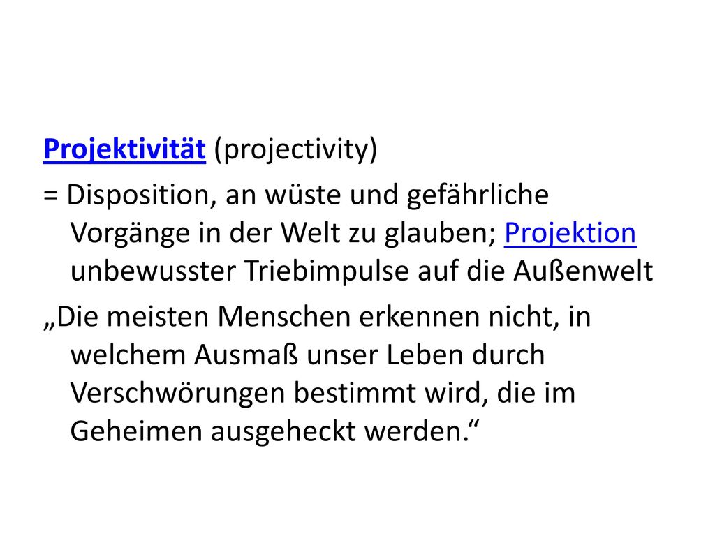 Projektivität (projectivity) = Disposition, an wüste und gefährliche Vorgänge in der Welt zu glauben; Projektion unbewusster Triebimpulse auf die Außenwelt „Die meisten Menschen erkennen nicht, in welchem Ausmaß unser Leben durch Verschwörungen bestimmt wird, die im Geheimen ausgeheckt werden.