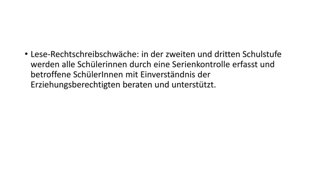 Lese-Rechtschreibschwäche: in der zweiten und dritten Schulstufe werden alle Schülerinnen durch eine Serienkontrolle erfasst und betroffene SchülerInnen mit Einverständnis der Erziehungsberechtigten beraten und unterstützt.