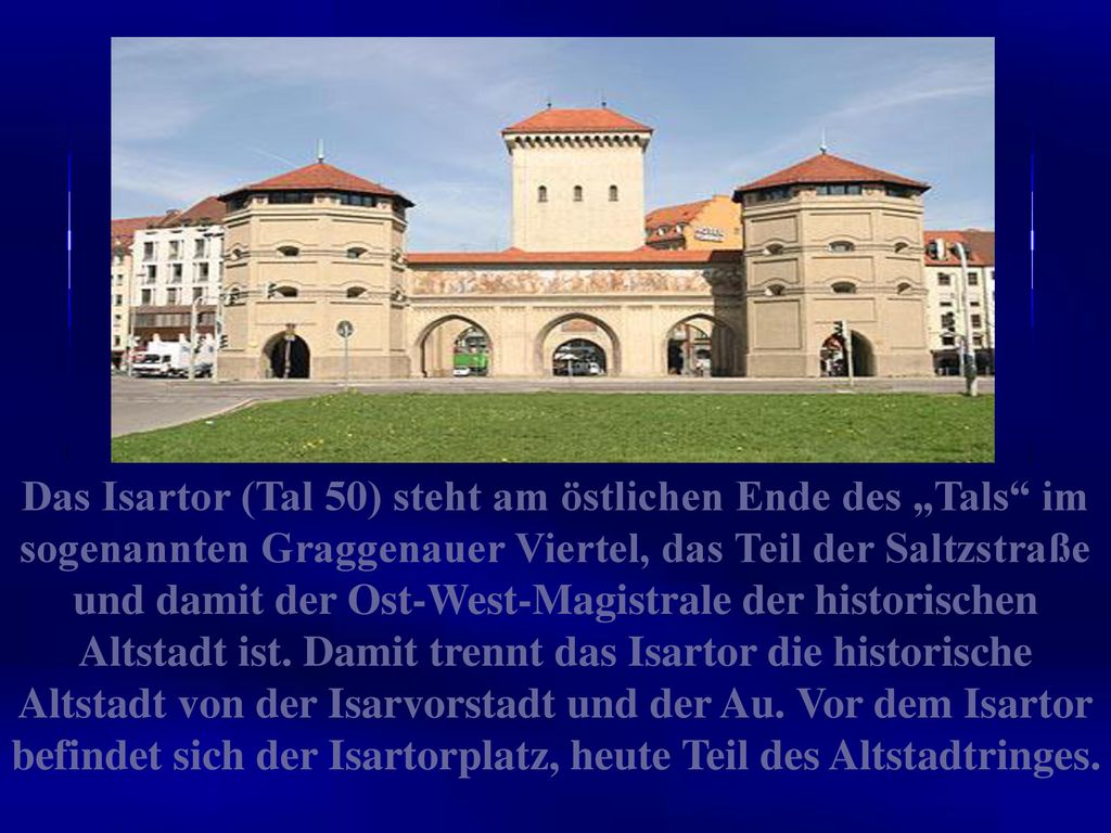 Das Isartor (Tal 50) steht am östlichen Ende des „Tals im sogenannten Graggenauer Viertel, das Teil der Saltzstraße und damit der Ost-West-Magistrale der historischen Altstadt ist.