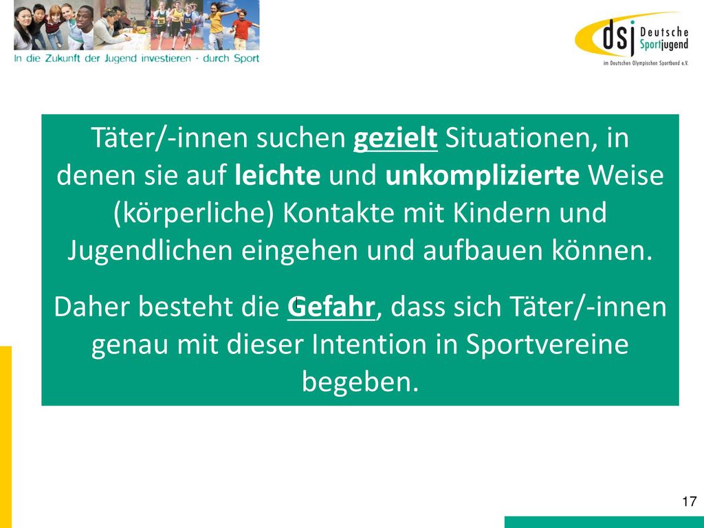 Täter/-innen suchen gezielt Situationen, in denen sie auf leichte und unkomplizierte Weise (körperliche) Kontakte mit Kindern und Jugendlichen eingehen und aufbauen können.
