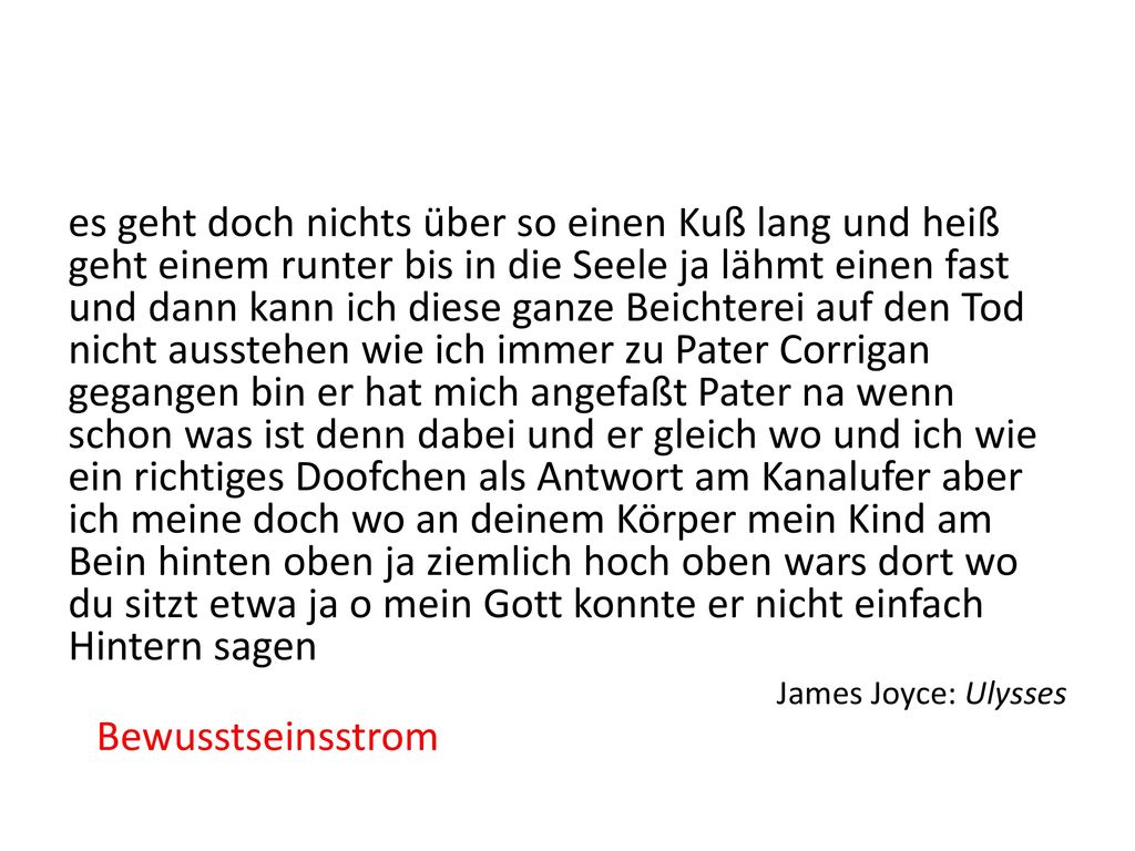 es geht doch nichts über so einen Kuß lang und heiß geht einem runter bis in die Seele ja lähmt einen fast und dann kann ich diese ganze Beichterei auf den Tod nicht ausstehen wie ich immer zu Pater Corrigan gegangen bin er hat mich angefaßt Pater na wenn schon was ist denn dabei und er gleich wo und ich wie ein richtiges Doofchen als Antwort am Kanalufer aber ich meine doch wo an deinem Körper mein Kind am Bein hinten oben ja ziemlich hoch oben wars dort wo du sitzt etwa ja o mein Gott konnte er nicht einfach Hintern sagen