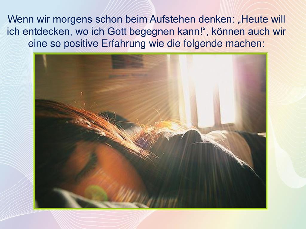 Wenn wir morgens schon beim Aufstehen denken: „Heute will ich entdecken, wo ich Gott begegnen kann! , können auch wir eine so positive Erfahrung wie die folgende machen: