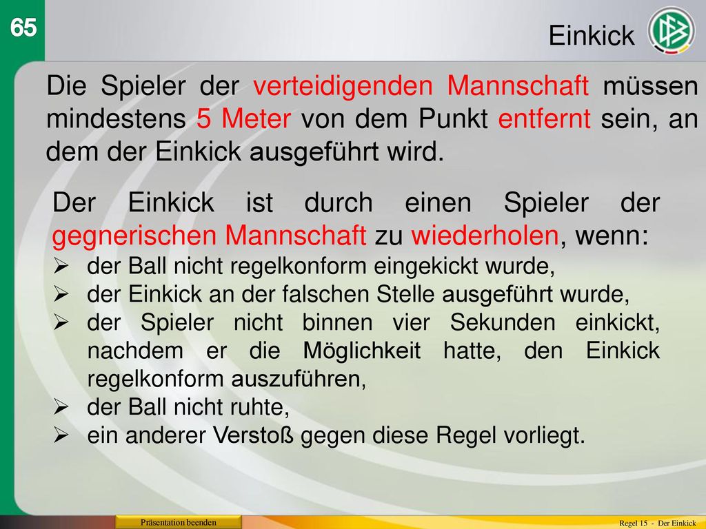 65 Einkick. Die Spieler der verteidigenden Mannschaft müssen mindestens 5 Meter von dem Punkt entfernt sein, an dem der Einkick ausgeführt wird.