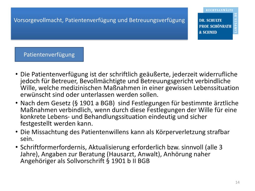 Die Patientenverfügung ist der schriftlich geäußerte, jederzeit widerrufliche jedoch für Betreuer, Bevollmächtigte und Betreuungsgericht verbindliche Wille, welche medizinischen Maßnahmen in einer gewissen Lebenssituation erwünscht sind oder unterlassen werden sollen.