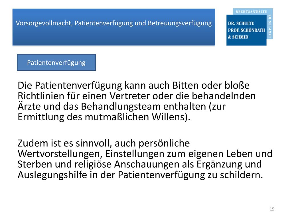 Die Patientenverfügung kann auch Bitten oder bloße Richtlinien für einen Vertreter oder die behandelnden Ärzte und das Behandlungsteam enthalten (zur Ermittlung des mutmaßlichen Willens). Zudem ist es sinnvoll, auch persönliche Wertvorstellungen, Einstellungen zum eigenen Leben und Sterben und religiöse Anschauungen als Ergänzung und Auslegungshilfe in der Patientenverfügung zu schildern.