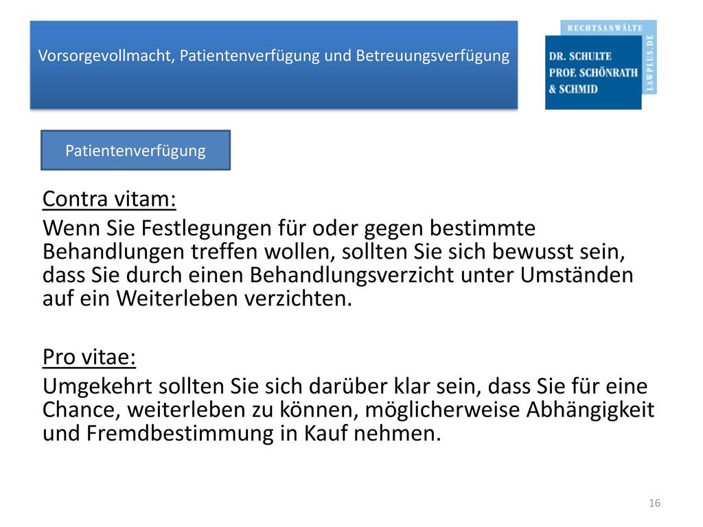 Contra vitam: Wenn Sie Festlegungen für oder gegen bestimmte Behandlungen treffen wollen, sollten Sie sich bewusst sein, dass Sie durch einen Behandlungsverzicht unter Umständen auf ein Weiterleben verzichten. Pro vitae: Umgekehrt sollten Sie sich darüber klar sein, dass Sie für eine Chance, weiterleben zu können, möglicherweise Abhängigkeit und Fremdbestimmung in Kauf nehmen.