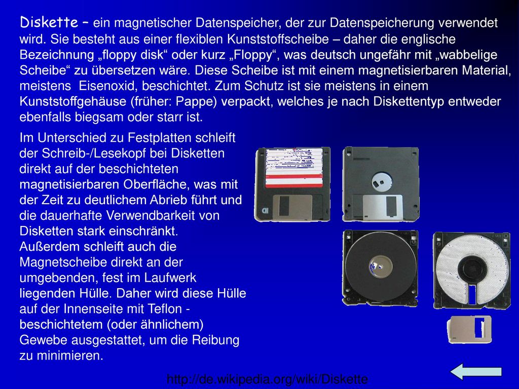 Diskette – ein magnetischer Datenspeicher, der zur Datenspeicherung verwendet wird. Sie besteht aus einer flexiblen Kunststoffscheibe – daher die englische Bezeichnung „floppy disk oder kurz „Floppy , was deutsch ungefähr mit „wabbelige Scheibe zu übersetzen wäre. Diese Scheibe ist mit einem magnetisierbaren Material, meistens Eisenoxid, beschichtet. Zum Schutz ist sie meistens in einem Kunststoffgehäuse (früher: Pappe) verpackt, welches je nach Diskettentyp entweder ebenfalls biegsam oder starr ist.