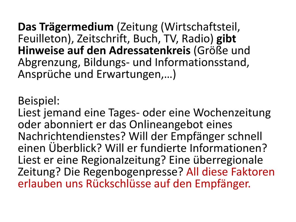 Das Trägermedium (Zeitung (Wirtschaftsteil, Feuilleton), Zeitschrift, Buch, TV, Radio) gibt Hinweise auf den Adressatenkreis (Größe und Abgrenzung, Bildungs- und Informationsstand, Ansprüche und Erwartungen,…) Beispiel: Liest jemand eine Tages- oder eine Wochenzeitung oder abonniert er das Onlineangebot eines Nachrichtendienstes.