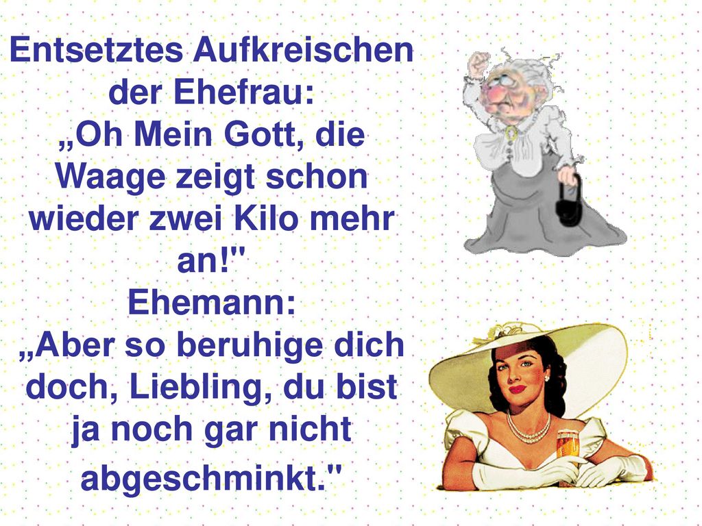 Entsetztes Aufkreischen der Ehefrau: „Oh Mein Gott, die Waage zeigt schon wieder zwei Kilo mehr an! Ehemann: „Aber so beruhige dich doch, Liebling, du bist ja noch gar nicht abgeschminkt.