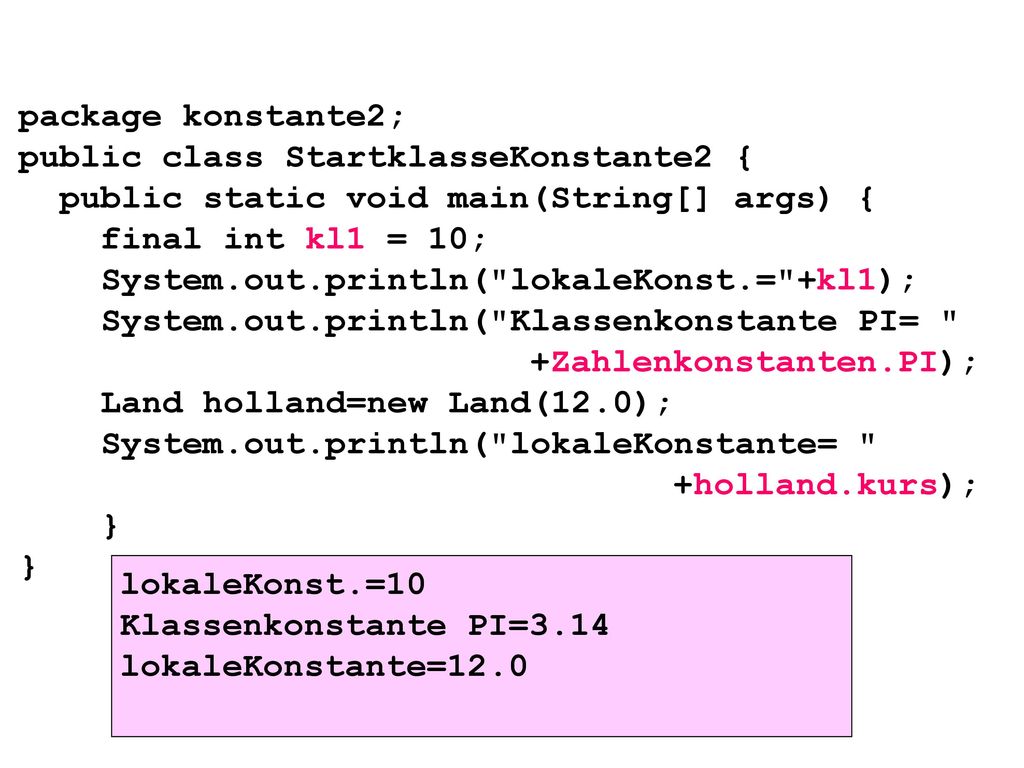 package konstante2; public class StartklasseKonstante2 { public static void main(String[] args) { final int kl1 = 10; System.out.println( lokaleKonst.= +kl1); System.out.println( Klassenkonstante PI= +Zahlenkonstanten.PI); Land holland=new Land(12.0); System.out.println( lokaleKonstante= +holland.kurs); } }