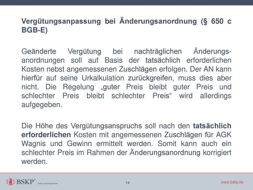 Vergütungsanpassung bei Änderungsanordnung (§ 650 c BGB-E) Geänderte Vergütung bei nachträglichen Änderungs-anordnungen soll auf Basis der tatsächlich erforderlichen Kosten nebst angemessenen Zuschlägen erfolgen. Der AN kann hierfür auf seine Urkalkulation zurückgreifen, muss dies aber nicht. Die Regelung „guter Preis bleibt guter Preis und schlechter Preis bleibt schlechter Preis wird allerdings aufgegeben. Die Höhe des Vergütungsanspruchs soll nach den tatsächlich erforderlichen Kosten mit angemessenen Zuschlägen für AGK Wagnis und Gewinn ermittelt werden. Somit kann auch ein schlechter Preis im Rahmen der Änderungsanordnung korrigiert werden.