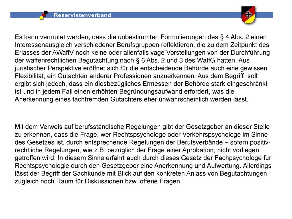 Es kann vermutet werden, dass die unbestimmten Formulierungen des § 4 Abs. 2 einen Interessenausgleich verschiedener Berufsgruppen reflektieren, die zu dem Zeitpunkt des Erlasses der AWaffV noch keine oder allenfalls vage Vorstellungen von der Durchführung der waffenrechtlichen Begutachtung nach § 6 Abs. 2 und 3 des WaffG hatten. Aus juristischer Perspektive eröffnet sich für die entscheidende Behörde auch eine gewissen Flexibilität, ein Gutachten anderer Professionen anzuerkennen. Aus dem Begriff „soll ergibt sich jedoch, dass ein diesbezügliches Ermessen der Behörde stark eingeschränkt ist und in jedem Fall einen erhöhten Begründungsaufwand erfordert, was die Anerkennung eines fachfremden Gutachters eher unwahrscheinlich werden lässt.
