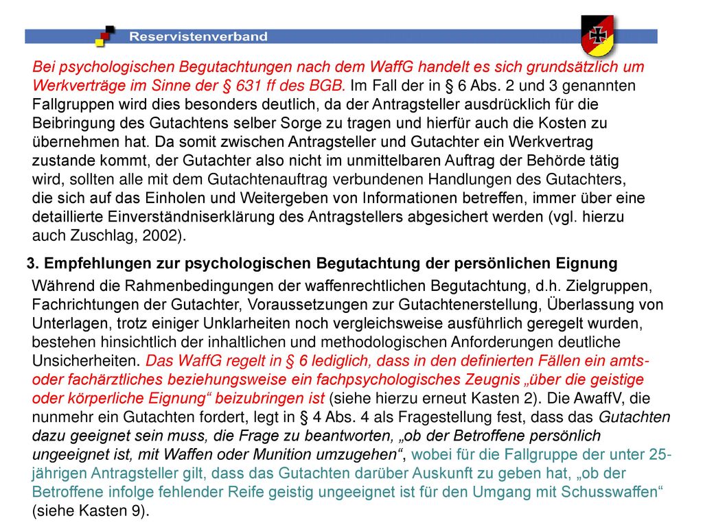 Bei psychologischen Begutachtungen nach dem WaffG handelt es sich grundsätzlich um Werkverträge im Sinne der § 631 ff des BGB. Im Fall der in § 6 Abs. 2 und 3 genannten Fallgruppen wird dies besonders deutlich, da der Antragsteller ausdrücklich für die Beibringung des Gutachtens selber Sorge zu tragen und hierfür auch die Kosten zu übernehmen hat. Da somit zwischen Antragsteller und Gutachter ein Werkvertrag zustande kommt, der Gutachter also nicht im unmittelbaren Auftrag der Behörde tätig wird, sollten alle mit dem Gutachtenauftrag verbundenen Handlungen des Gutachters, die sich auf das Einholen und Weitergeben von Informationen betreffen, immer über eine detaillierte Einverständniserklärung des Antragstellers abgesichert werden (vgl. hierzu auch Zuschlag, 2002).