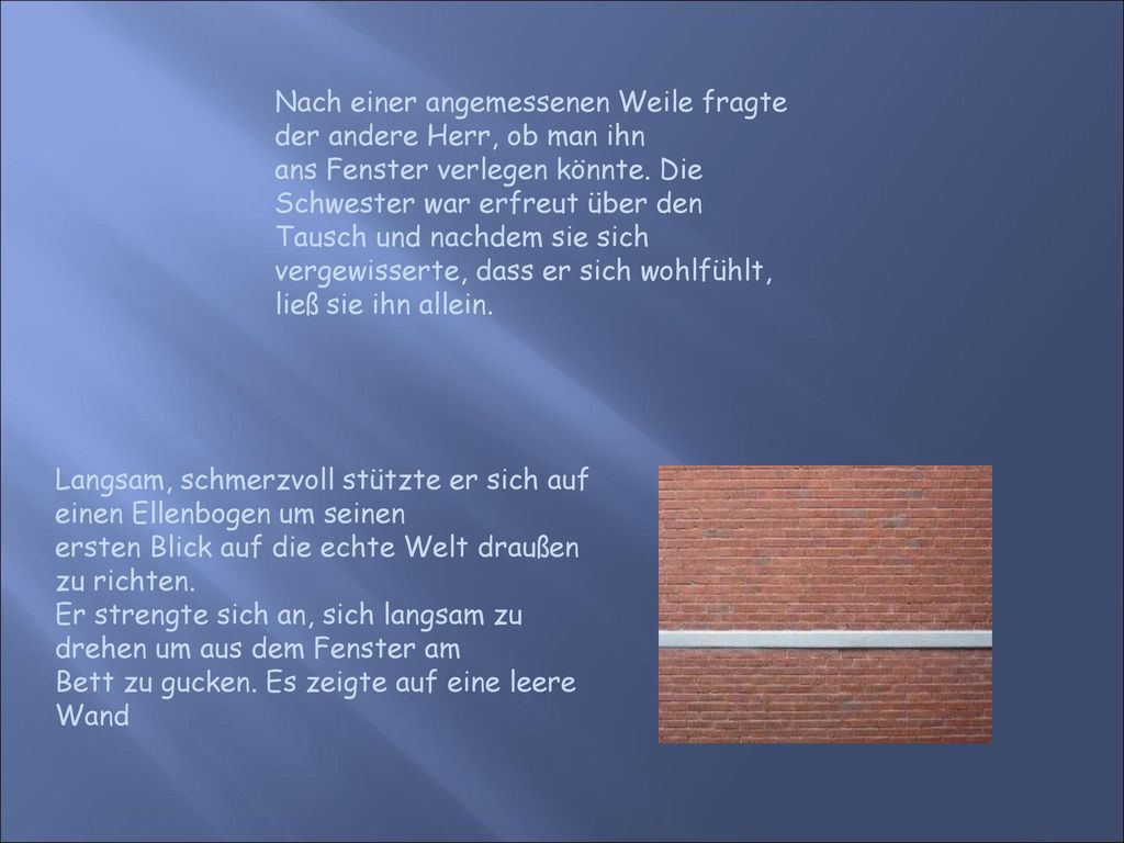 Nach einer angemessenen Weile fragte der andere Herr, ob man ihn ans Fenster verlegen könnte. Die Schwester war erfreut über den Tausch und nachdem sie sich vergewisserte, dass er sich wohlfühlt, ließ sie ihn allein.