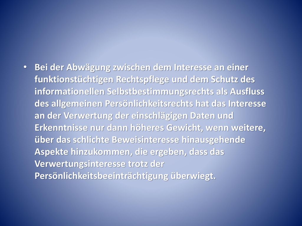 Bei der Abwägung zwischen dem Interesse an einer funktionstüchtigen Rechtspflege und dem Schutz des informationellen Selbstbestimmungsrechts als Ausfluss des allgemeinen Persönlichkeitsrechts hat das Interesse an der Verwertung der einschlägigen Daten und Erkenntnisse nur dann höheres Gewicht, wenn weitere, über das schlichte Beweisinteresse hinausgehende Aspekte hinzukommen, die ergeben, dass das Verwertungsinteresse trotz der Persönlichkeitsbeeinträchtigung überwiegt.
