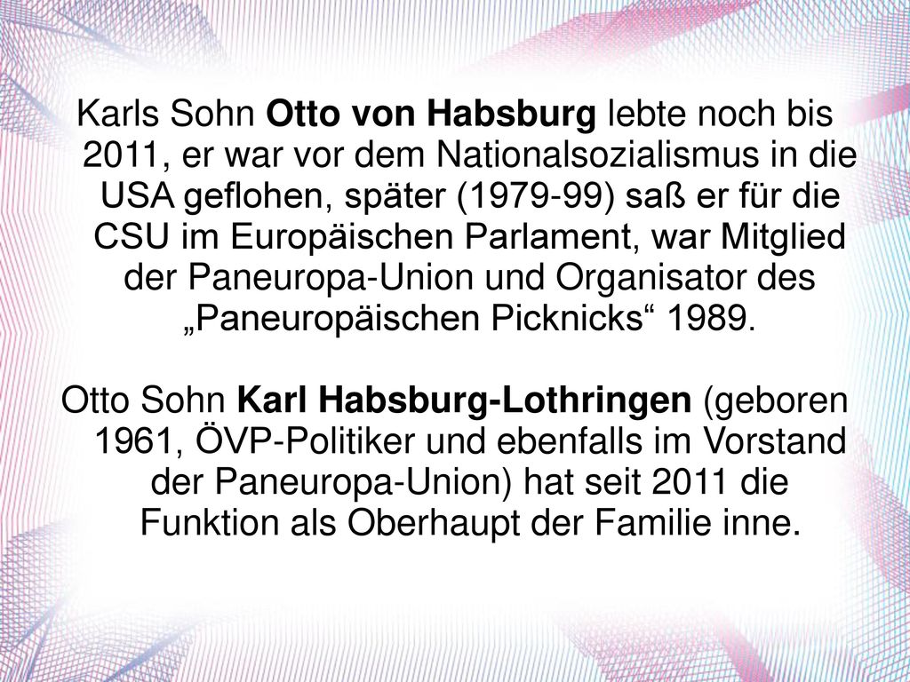 Karls Sohn Otto von Habsburg lebte noch bis 2011, er war vor dem Nationalsozialismus in die USA geflohen, später ( ) saß er für die CSU im Europäischen Parlament, war Mitglied der Paneuropa-Union und Organisator des „Paneuropäischen Picknicks 1989.