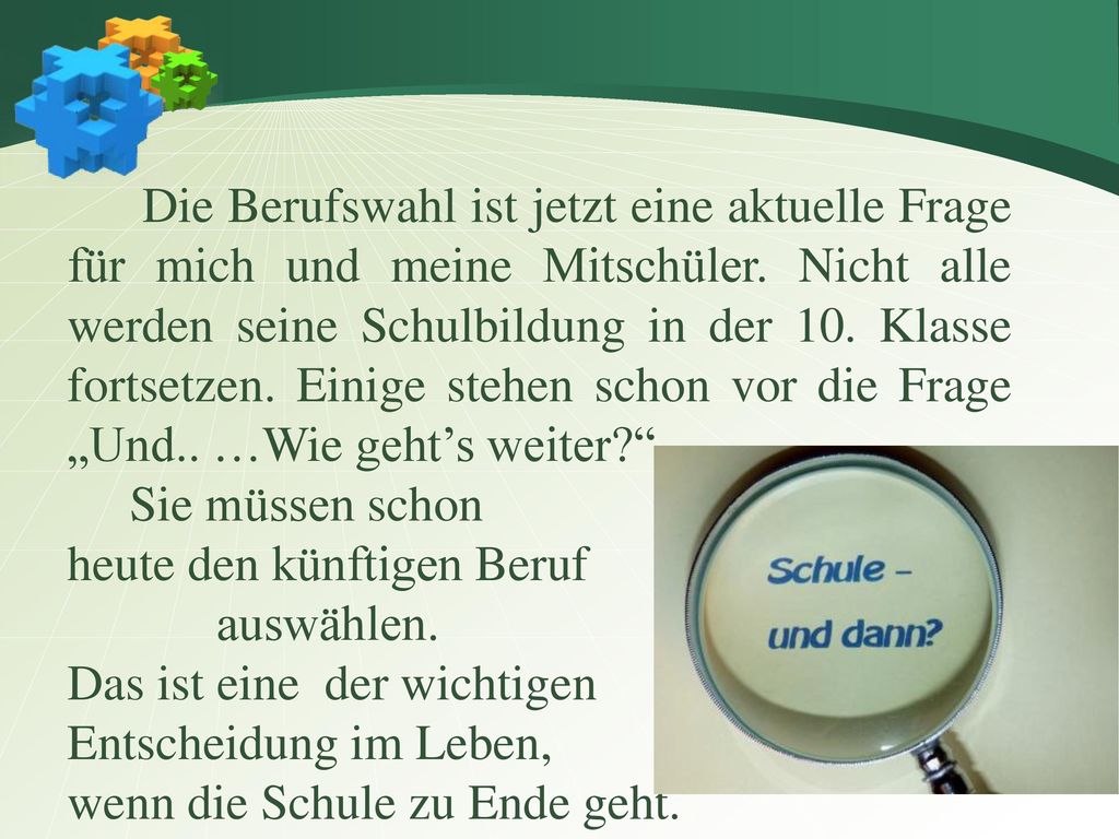 Die Berufswahl ist jetzt eine aktuelle Frage für mich und meine Mitschüler. Nicht alle werden seine Schulbildung in der 10. Klasse fortsetzen. Einige stehen schon vor die Frage „Und.. …Wie geht’s weiter