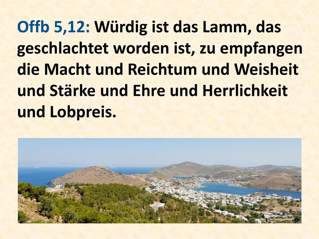 Offb 5,12: Würdig ist das Lamm, das geschlachtet worden ist, zu empfangen die Macht und Reichtum und Weisheit und Stärke und Ehre und Herrlichkeit und Lobpreis.
