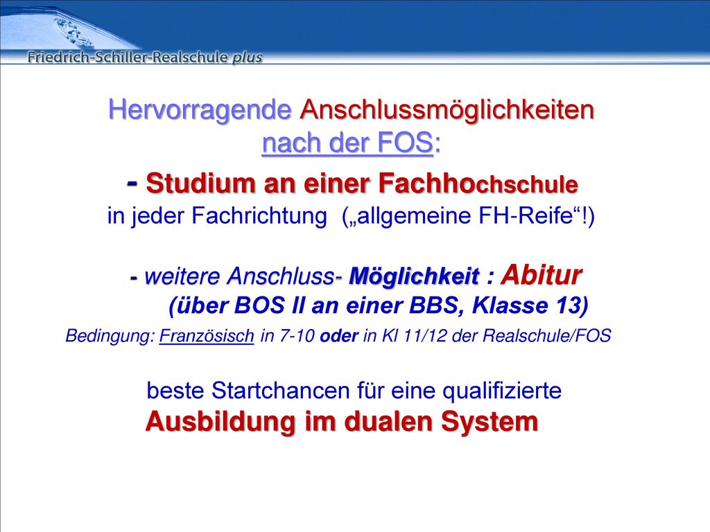 Hervorragende Anschlussmöglichkeiten nach der FOS: - Studium an einer Fachhochschule in jeder Fachrichtung („allgemeine FH-Reife !) - weitere Anschluss- Möglichkeit : Abitur (über BOS II an einer BBS, Klasse 13) Bedingung: Französisch in 7-10 oder in Kl 11/12 der Realschule/FOS beste Startchancen für eine qualifizierte Ausbildung im dualen System