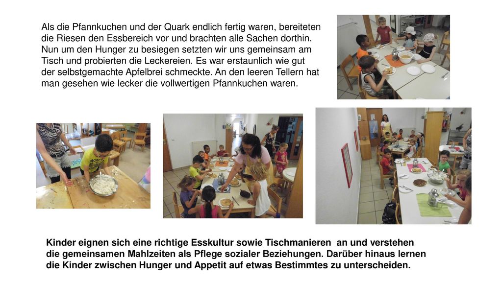 Als die Pfannkuchen und der Quark endlich fertig waren, bereiteten die Riesen den Essbereich vor und brachten alle Sachen dorthin. Nun um den Hunger zu besiegen setzten wir uns gemeinsam am Tisch und probierten die Leckereien. Es war erstaunlich wie gut der selbstgemachte Apfelbrei schmeckte. An den leeren Tellern hat man gesehen wie lecker die vollwertigen Pfannkuchen waren.
