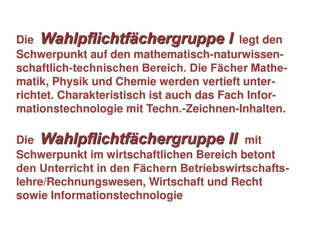 Die Wahlpflichtfächergruppe I legt den Schwerpunkt auf den mathematisch-naturwissen-schaftlich-technischen Bereich. Die Fächer Mathe-matik, Physik und Chemie werden vertieft unter-richtet. Charakteristisch ist auch das Fach Infor-mationstechnologie mit Techn.-Zeichnen-Inhalten.