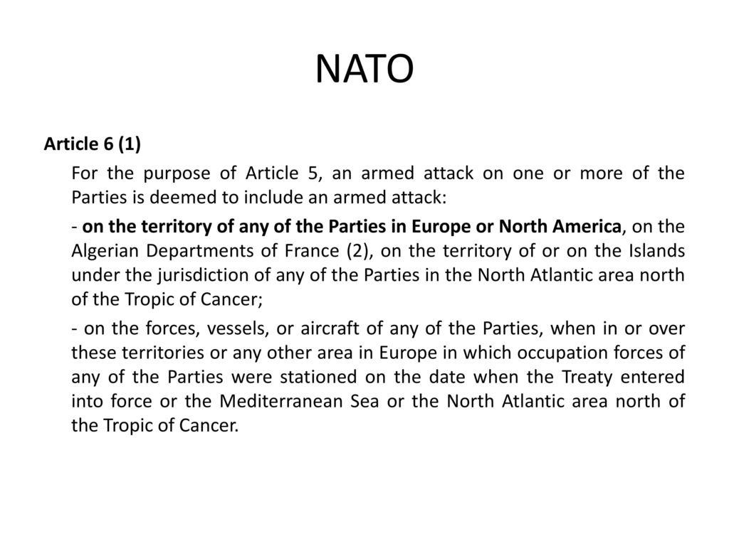 NATO Article 6 (1) For the purpose of Article 5, an armed attack on one or more of the Parties is deemed to include an armed attack: