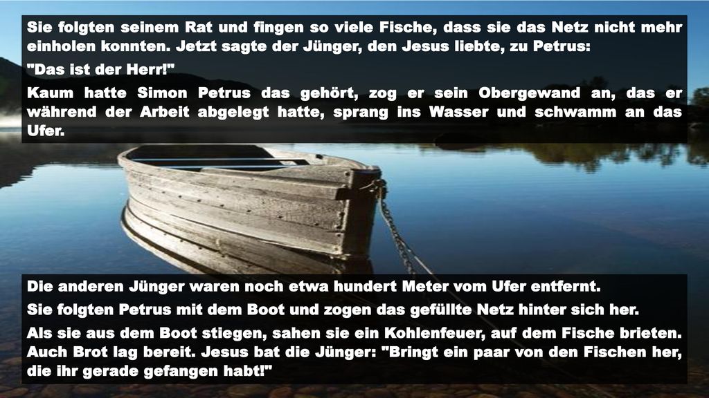 Sie folgten seinem Rat und fingen so viele Fische, dass sie das Netz nicht mehr einholen konnten. Jetzt sagte der Jünger, den Jesus liebte, zu Petrus: