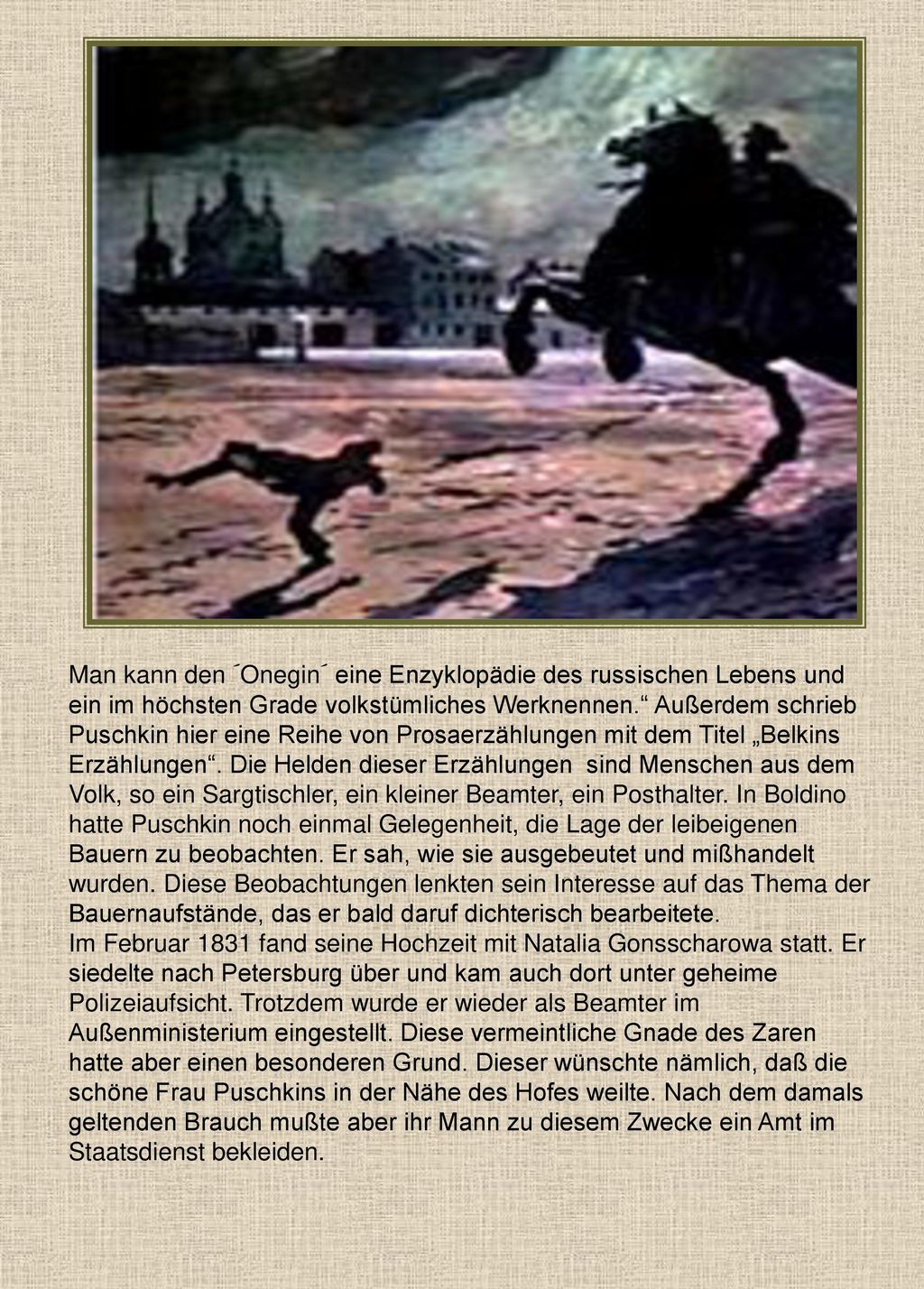 Man kann den ´Onegin´ eine Enzyklopädie des russischen Lebens und ein im höchsten Grade volkstümliches Werknennen. Außerdem schrieb Puschkin hier eine Reihe von Prosaerzählungen mit dem Titel „Belkins Erzählungen . Die Helden dieser Erzählungen sind Menschen aus dem Volk, so ein Sargtischler, ein kleiner Beamter, ein Posthalter. In Boldino hatte Puschkin noch einmal Gelegenheit, die Lage der leibeigenen Bauern zu beobachten. Er sah, wie sie ausgebeutet und mißhandelt wurden. Diese Beobachtungen lenkten sein Interesse auf das Thema der Bauernaufstände, das er bald daruf dichterisch bearbeitete.