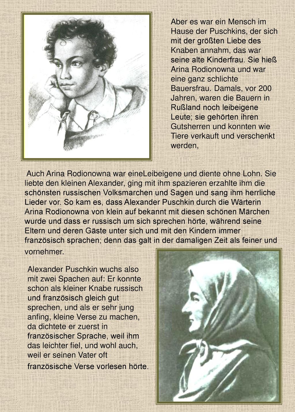 Aber es war ein Mensch im Hause der Puschkins, der sich mit der größten Liebe des Knaben annahm, das war seine alte Kinderfrau. Sie hieß Arina Rodionowna und war eine ganz schlichte Bauersfrau. Damals, vor 200 Jahren, waren die Bauern in Rußland noch leibeigene Leute; sie gehörten ihren Gutsherren und konnten wie Tiere verkauft und verschenkt werden,
