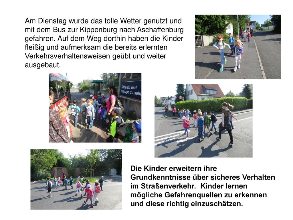 Am Dienstag wurde das tolle Wetter genutzt und mit dem Bus zur Kippenburg nach Aschaffenburg gefahren. Auf dem Weg dorthin haben die Kinder fleißig und aufmerksam die bereits erlernten Verkehrsverhaltensweisen geübt und weiter ausgebaut.
