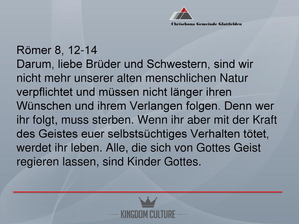 Römer 8, Darum, liebe Brüder und Schwestern, sind wir nicht mehr unserer alten menschlichen Natur verpflichtet und müssen nicht länger ihren Wünschen und ihrem Verlangen folgen.