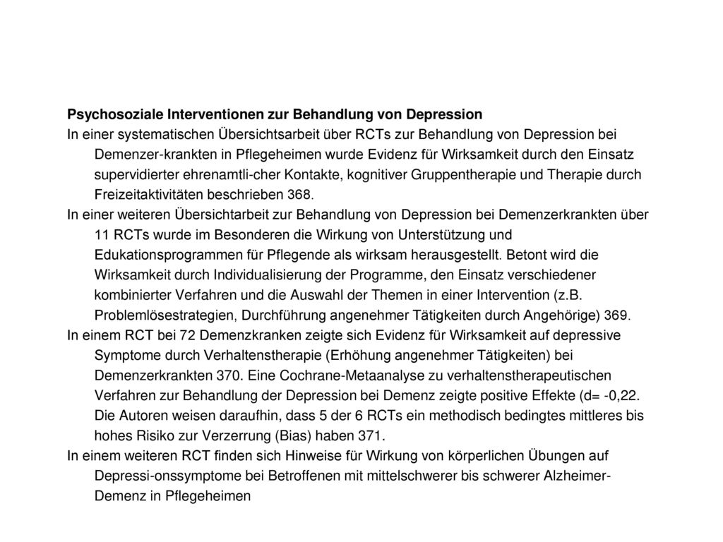 Psychosoziale Interventionen zur Behandlung von Depression In einer systematischen Übersichtsarbeit über RCTs zur Behandlung von Depression bei Demenzer-krankten in Pflegeheimen wurde Evidenz für Wirksamkeit durch den Einsatz supervidierter ehrenamtli-cher Kontakte, kognitiver Gruppentherapie und Therapie durch Freizeitaktivitäten beschrieben 368.