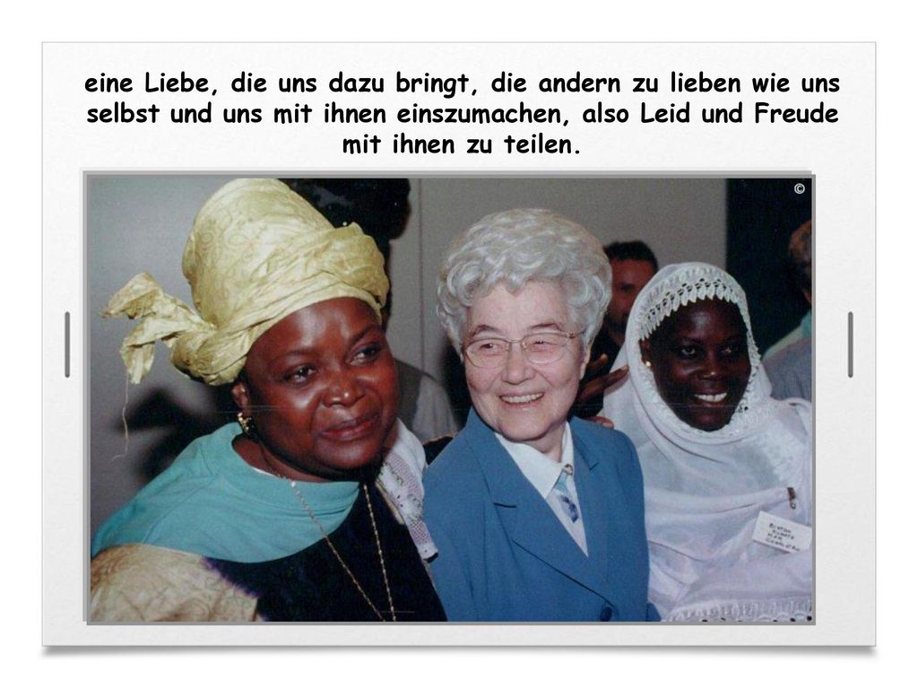 eine Liebe, die uns dazu bringt, die andern zu lieben wie uns selbst und uns mit ihnen einszumachen, also Leid und Freude mit ihnen zu teilen.