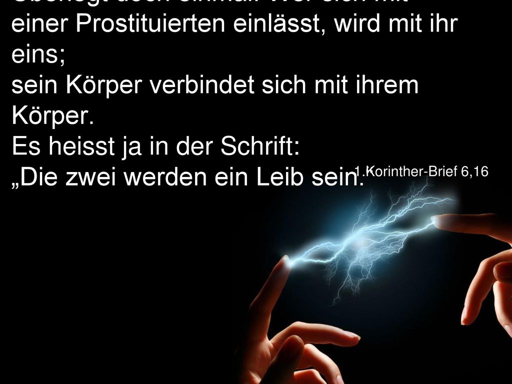 Überlegt doch einmal: Wer sich mit einer Prostituierten einlässt, wird mit ihr eins; sein Körper verbindet sich mit ihrem Körper. Es heisst ja in der Schrift: „Die zwei werden ein Leib sein.