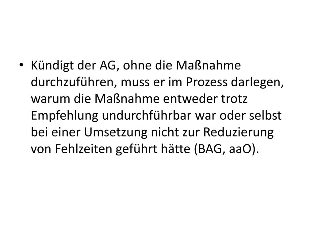 Kündigt der AG, ohne die Maßnahme durchzuführen, muss er im Prozess darlegen, warum die Maßnahme entweder trotz Empfehlung undurchführbar war oder selbst bei einer Umsetzung nicht zur Reduzierung von Fehlzeiten geführt hätte (BAG, aaO).