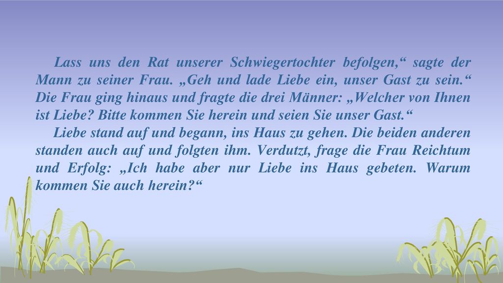Lass uns den Rat unserer Schwiegertochter befolgen, sagte der Mann zu seiner Frau. „Geh und lade Liebe ein, unser Gast zu sein. Die Frau ging hinaus und fragte die drei Männer: „Welcher von Ihnen ist Liebe Bitte kommen Sie herein und seien Sie unser Gast.