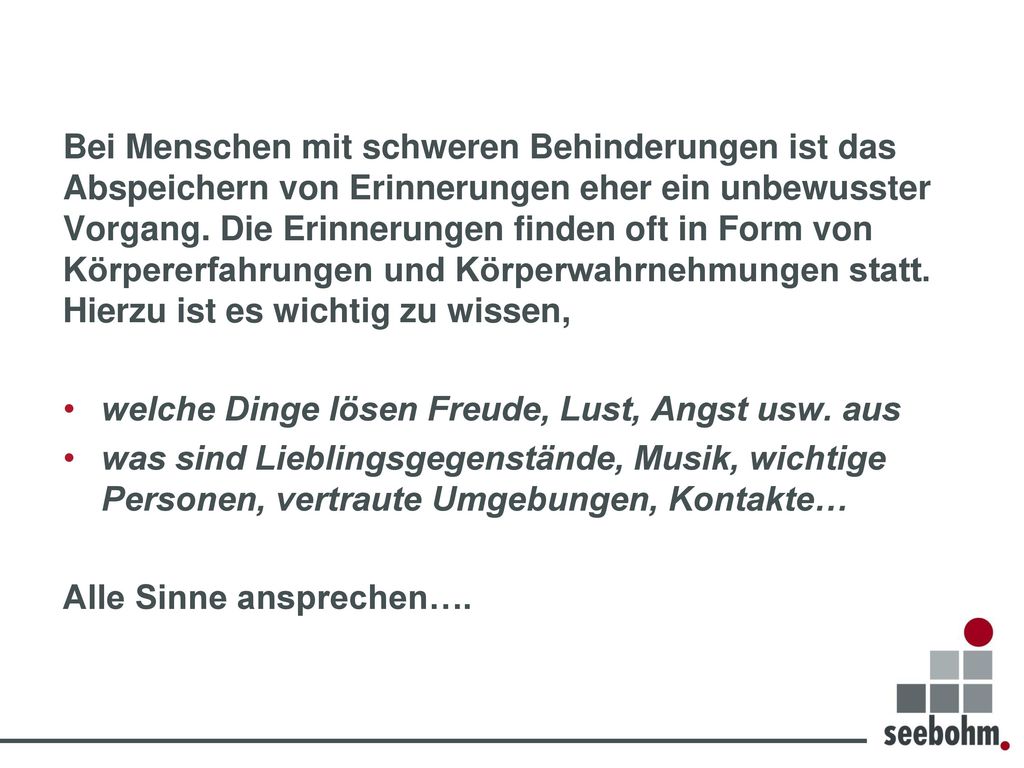 Bei Menschen mit schweren Behinderungen ist das Abspeichern von Erinnerungen eher ein unbewusster Vorgang. Die Erinnerungen finden oft in Form von Körpererfahrungen und Körperwahrnehmungen statt. Hierzu ist es wichtig zu wissen,