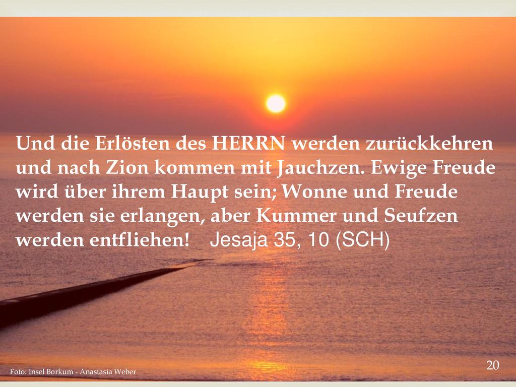 Und die Erlösten des HERRN werden zurückkehren und nach Zion kommen mit Jauchzen. Ewige Freude wird über ihrem Haupt sein; Wonne und Freude werden sie erlangen, aber Kummer und Seufzen werden entfliehen! Jesaja 35, 10 (SCH)