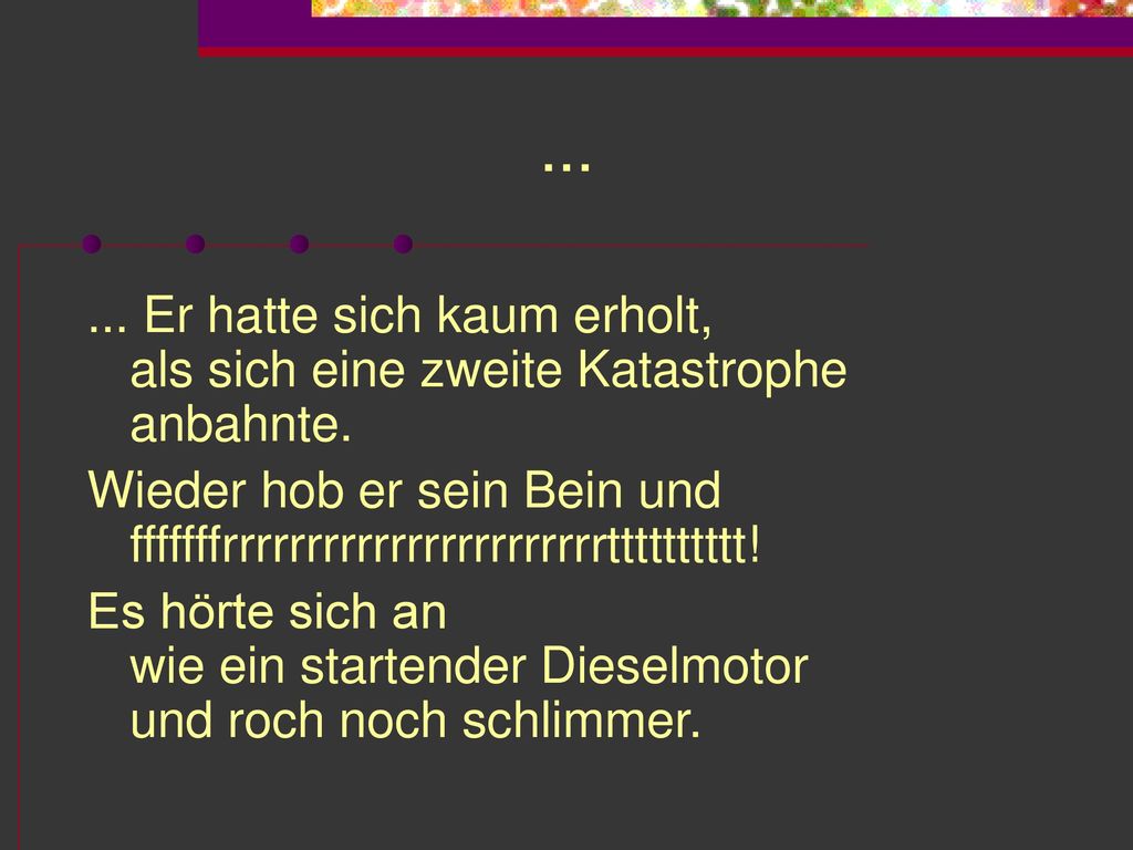 Er hatte sich kaum erholt, als sich eine zweite Katastrophe anbahnte. Wieder hob er sein Bein und fffffffrrrrrrrrrrrrrrrrrrrrrrrtttttttttt!