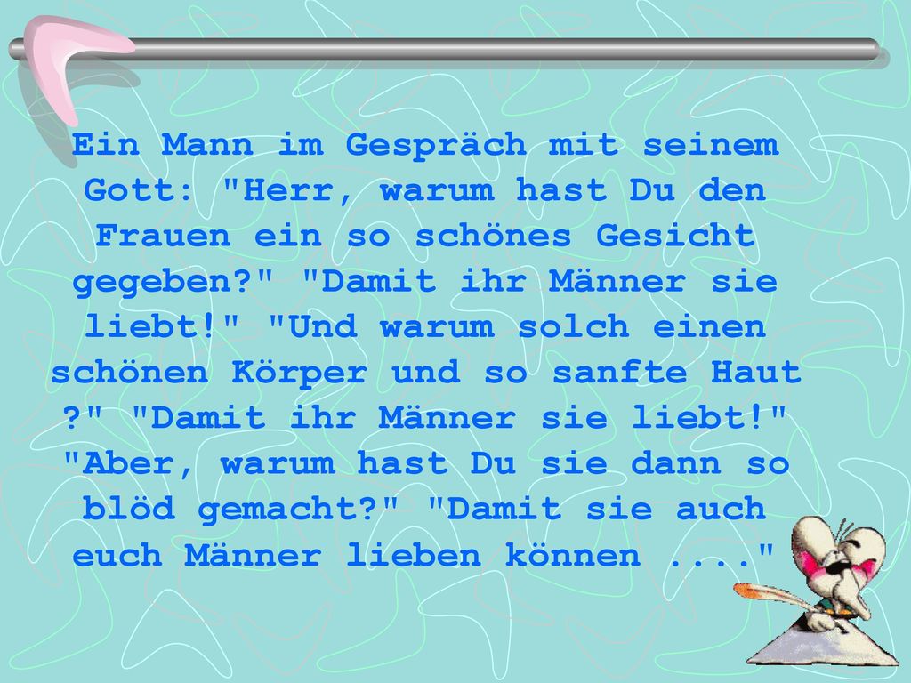 Ein Mann im Gespräch mit seinem Gott: Herr, warum hast Du den Frauen ein so schönes Gesicht gegeben Damit ihr Männer sie liebt! Und warum solch einen schönen Körper und so sanfte Haut Damit ihr Männer sie liebt! Aber, warum hast Du sie dann so blöd gemacht Damit sie auch euch Männer lieben können ....