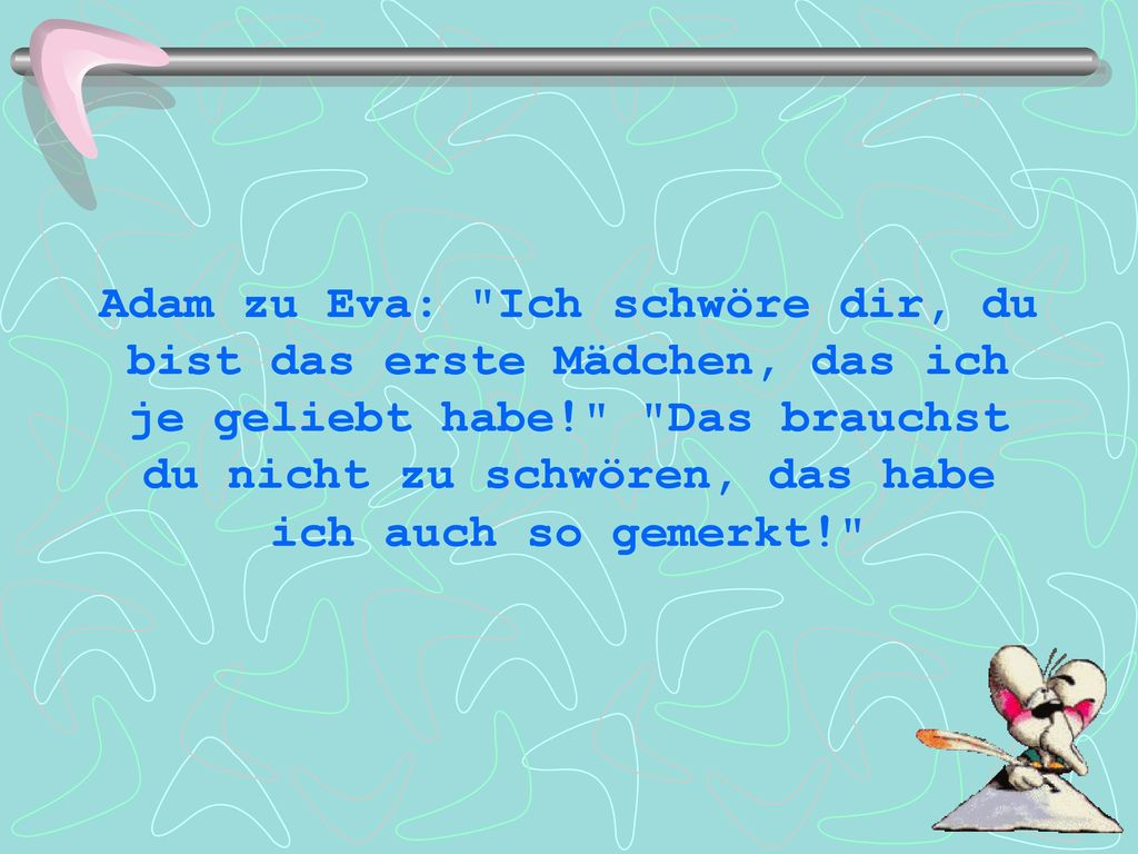 Adam zu Eva: Ich schwöre dir, du bist das erste Mädchen, das ich je geliebt habe! Das brauchst du nicht zu schwören, das habe ich auch so gemerkt!